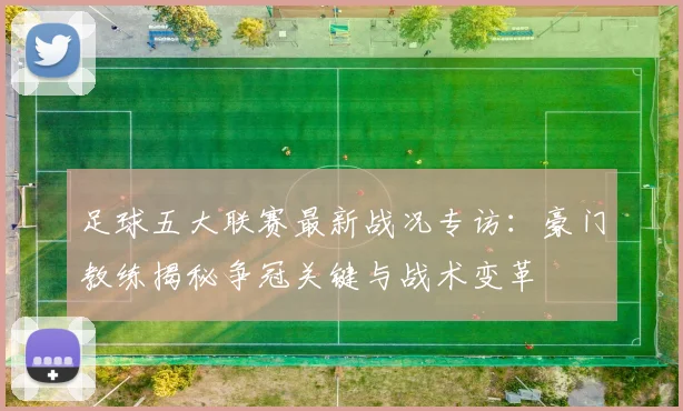 足球五大联赛最新战况专访：豪门教练揭秘争冠关键与战术变革