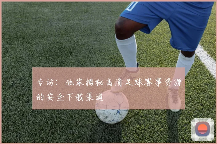 专访:独家揭秘高清足球赛事资源的安全下载渠道