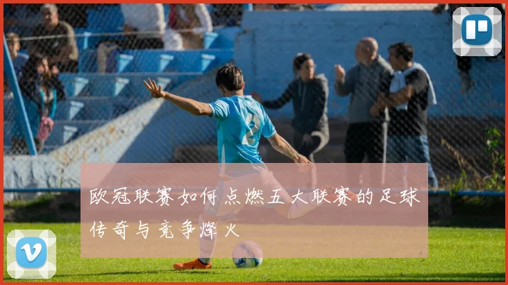 欧冠联赛如何点燃五大联赛的足球传奇与竞争烽火