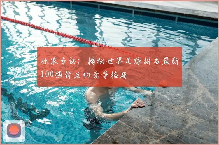 独家专访：揭秘世界足球排名最新100强背后的竞争格局