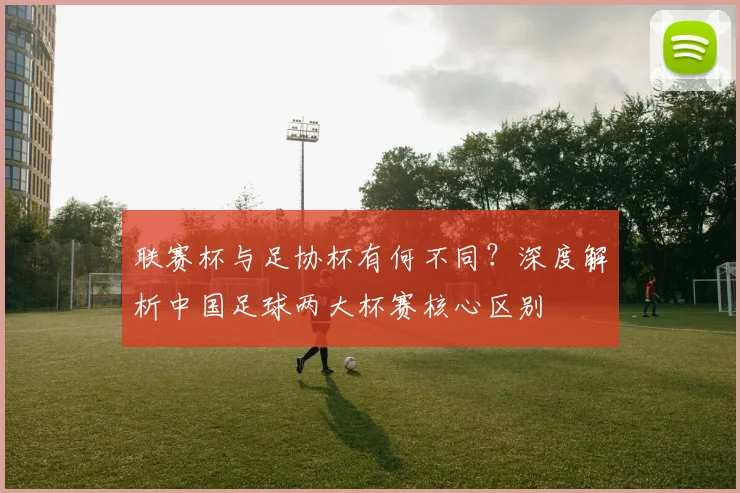 联赛杯与足协杯有何不同？深度解析中国足球两大杯赛核心区别