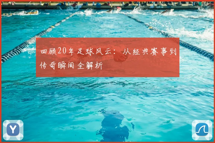 回顾20年足球风云:从经典赛事到传奇瞬间全解析