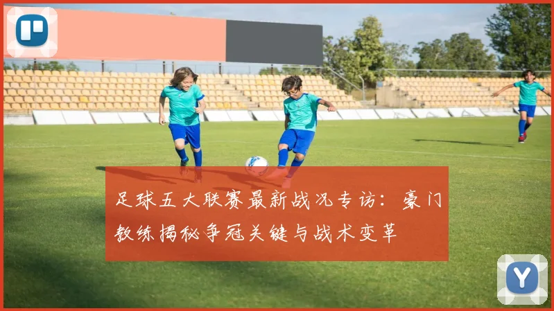 足球五大联赛最新战况专访：豪门教练揭秘争冠关键与战术变革