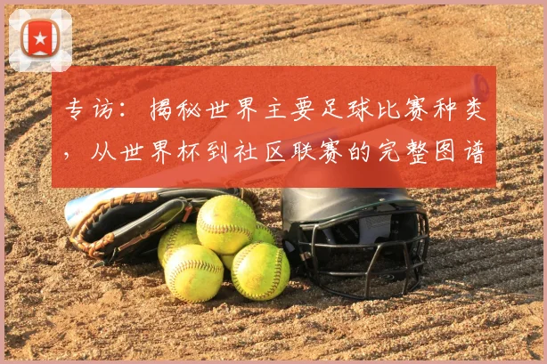 专访：揭秘世界主要足球比赛种类，从世界杯到社区联赛的完整图谱