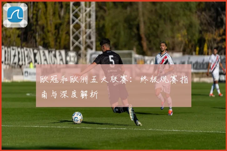 欧冠和欧洲五大联赛：终极观赛指南与深度解析