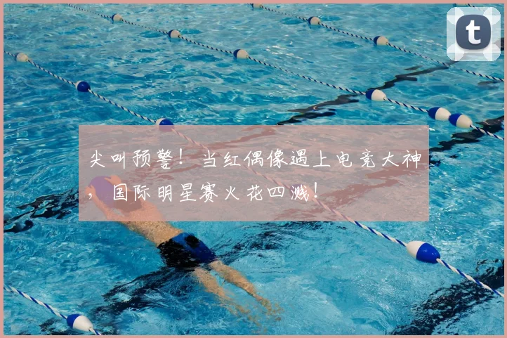 尖叫预警！当红偶像遇上电竞大神，国际明星赛火花四溅！