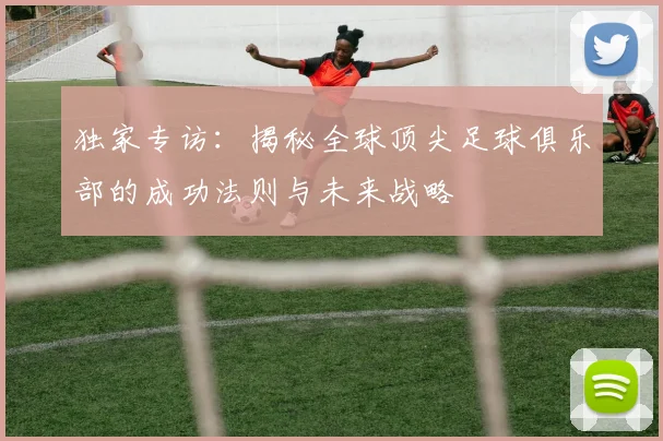 独家专访：揭秘全球顶尖足球俱乐部的成功法则与未来战略