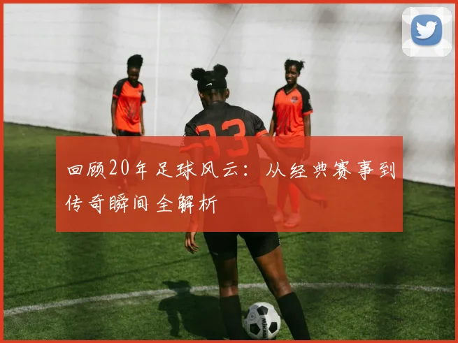 回顾20年足球风云：从经典赛事到传奇瞬间全解析